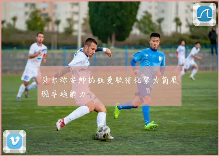 贝尔称安帅执教曼联将化繁为简展现卓越能力