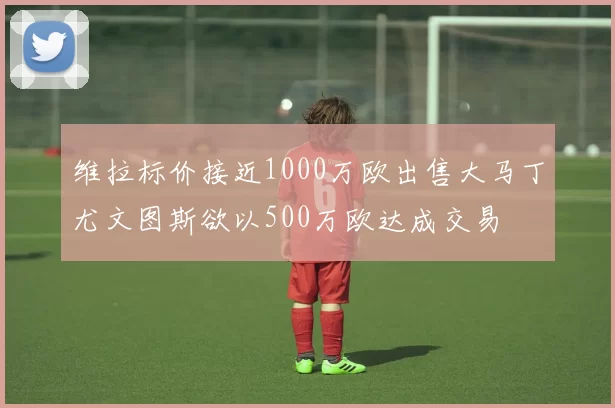 维拉标价接近1000万欧出售大马丁尤文图斯欲以500万欧达成交易