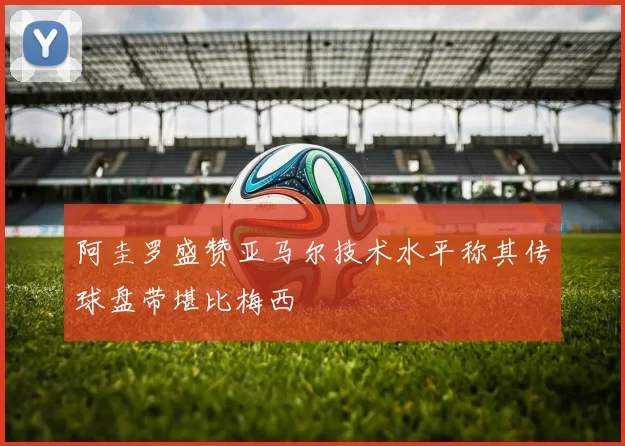 阿圭罗盛赞亚马尔技术水平称其传球盘带堪比梅西