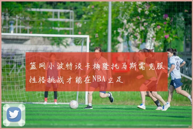 篮网小波特谈卡梅隆托马斯需克服性格挑战才能在NBA立足