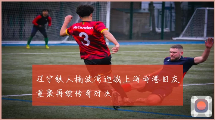 辽宁铁人楠波湾迎战上海海港旧友重聚再续传奇对决