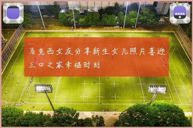 马克西女友分享新生女儿照片喜迎三口之家幸福时刻