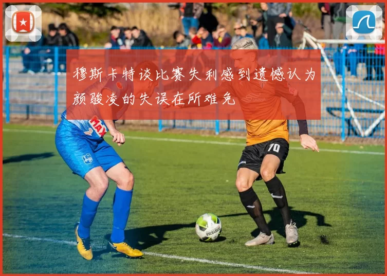 穆斯卡特谈比赛失利感到遗憾认为颜骏凌的失误在所难免