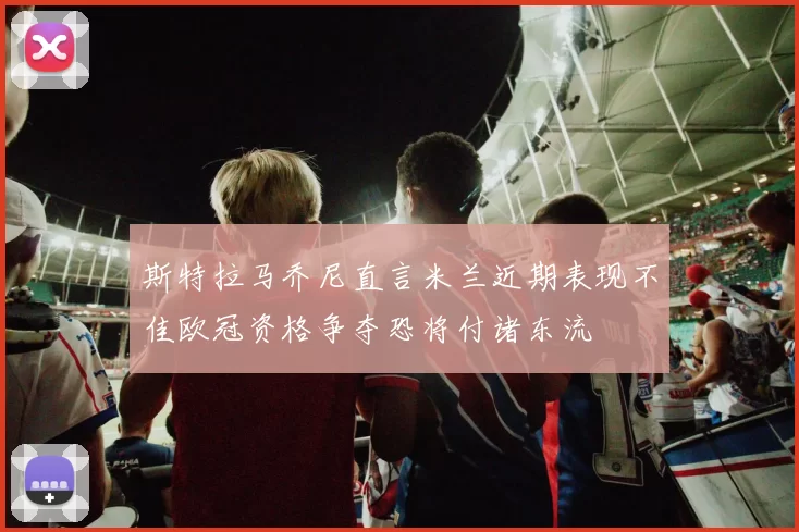 斯特拉马乔尼直言米兰近期表现不佳欧冠资格争夺恐将付诸东流