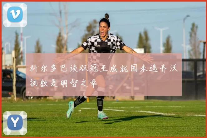 科尔多巴谈双冠王成就国米选齐沃执教是明智之举