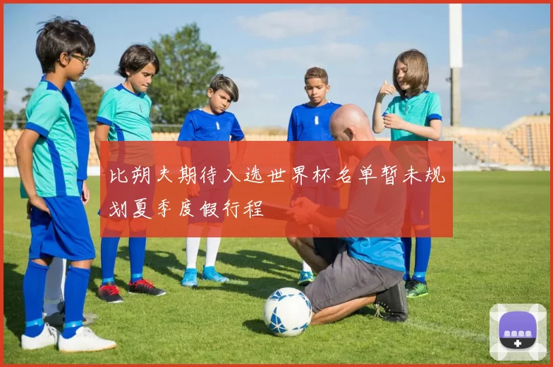 比朔夫期待入选世界杯名单暂未规划夏季度假行程