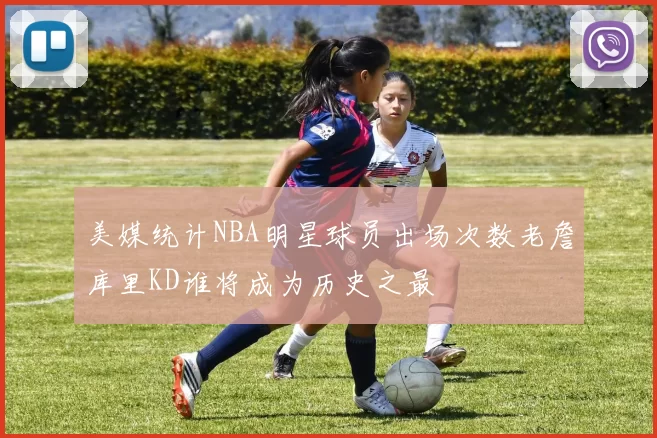 美媒统计NBA明星球员出场次数老詹库里KD谁将成为历史之最