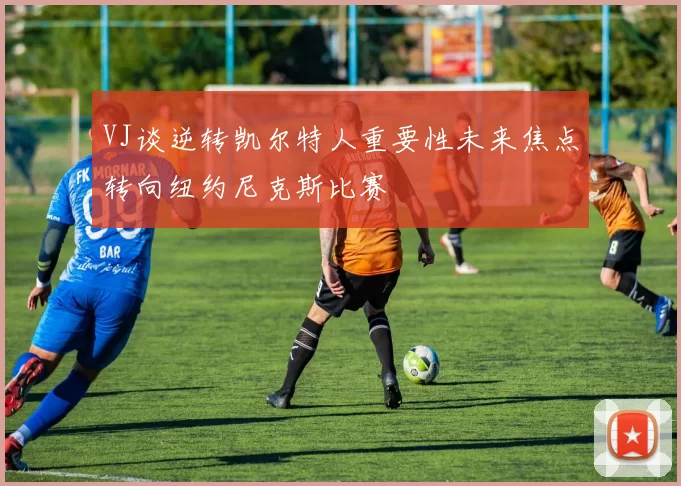 VJ谈逆转凯尔特人重要性未来焦点转向纽约尼克斯比赛