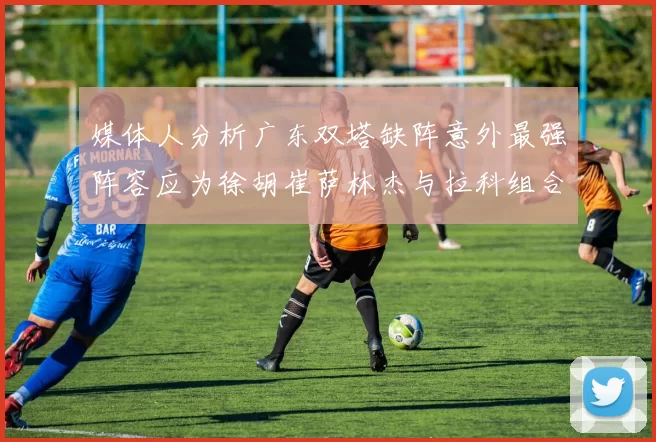媒体人分析广东双塔缺阵意外最强阵容应为徐胡崔萨林杰与拉科组合