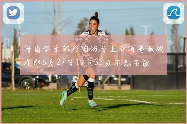 河南俱乐部彩陶坊与上海海港激战在即6月27日19点35分不见不散