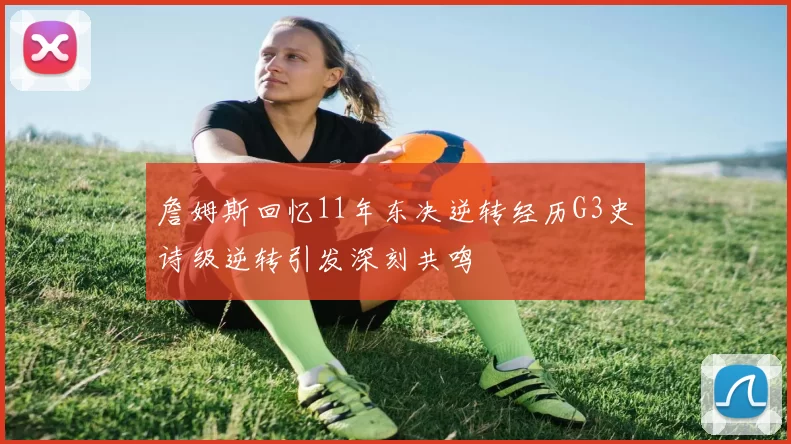 詹姆斯回忆11年东决逆转经历G3史诗级逆转引发深刻共鸣